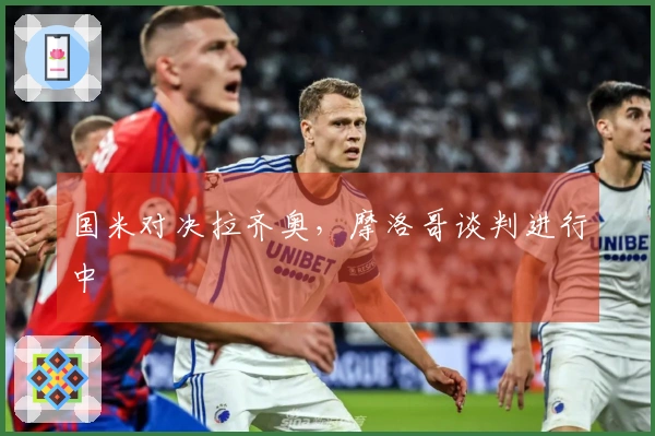 国米对决拉齐奥，摩洛哥谈判进行中